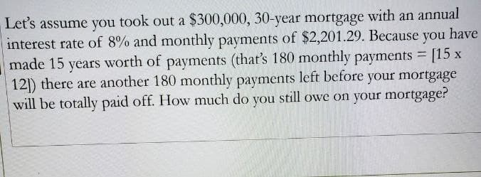 Let's assume you took out a $300,000, 30-year mortgage with an annual
you have
interest rate of 8% and monthly payments of $2,201.29. Because
made 15 years worth of payments (that's 180 monthly payments = [15 x
12]) there are another 180 monthly payments left before your mortgage
will be totally paid off. How much do you still owe on your mortgage?