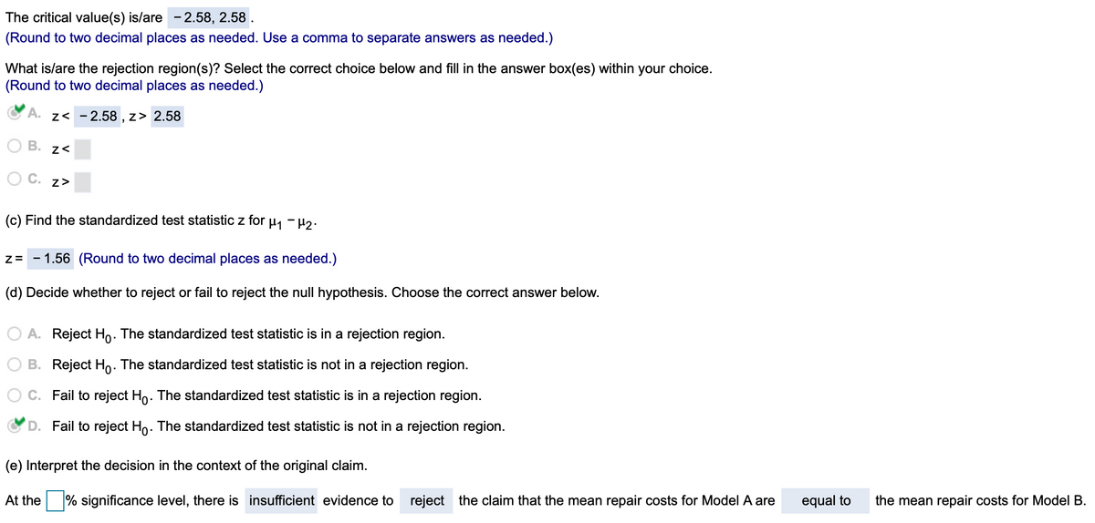 The critical value(s) is/are -2.58, 2.58 .
(Round to two decimal places as needed. Use a comma to separate answers as needed.)
What is/are the rejection region(s)? Select the correct choice below and fill in the answer box(es) within your choice.
(Round to two decimal places as needed.)
A. z< - 2.58 , z> 2.58
B. z<
C. z>
(c) Find the standardized test statistic z for u, - µ2.
1.56 (Round to two decimal places as needed.)
(d) Decide whether to reject or fail to reject the null hypothesis. Choose the correct answer below.
A. Reject Ho: The standardized test statistic is in a rejection region.
B. Reject Ho: The standardized test statistic is not in a rejection region.
C. Fail to reject Ho. The standardized test statistic is in a rejection region.
D. Fail to reject Ho. The standardized test statistic is not in a rejection region.
(e) Interpret the decision in the context of the original claim.
At the
% significance level, there is insufficient evidence to reject the claim that the mean repair costs for Model A are
equal to
the mean repair costs for Model B.
