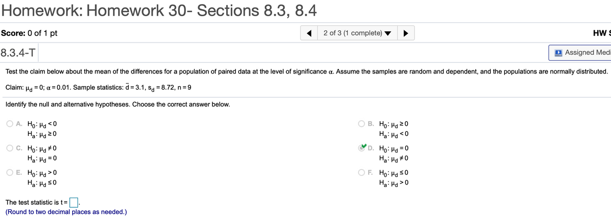 Homework: Homework 30- Sections 8.3, 8.4
Score: 0 of 1 pt
2 of 3 (1 complete)
HW S
8.3.4-T
D Assigned Medi
Test the claim below about the mean of the differences for a population of paired data at the level of significance a. Assume the samples are random and dependent, and the populations are normally distributed.
Claim:
0; a = 0.01. Sample statistics: d = 3.1, s, = 8.72, n = 9
Identify the null and alternative hypotheses. Choose the correct answer below.
A. Ho: Ha <0
Ha: Hd20
В. Но на 20
Ha: Hd <0
C. Ho: Ha #0
Ha: Hd
D. Ho: Hd =0
Ha: Hd #0
= 0
O E. Ho: Ha >0
Ha: Ha s0
F. Ho: Ha s0
Ha: Hd>0
The test statistic is t=
(Round to two decimal places as needed.)
