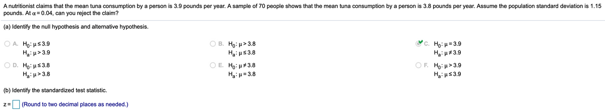 A nutritionist claims that the mean tuna consumption by a person is 3.9 pounds per year. A sample of 70 people shows that the mean tuna consumption by a person is 3.8 pounds per year. Assume the population standard deviation is 1.15
pounds. At a = 0.04, can you reject the claim?
%3D
(a) Identify the null hypothesis and alternative hypothesis.
A. Ho: µs3.9
Ha: u>3.9
В. Но и> 3.8
Ha: us3.8
C. Ho: μ= 3.9
Ha: u#3.9
D. Ho: µs3.8
Ha: µ> 3.8
E. Ho: µ#3.8
Hai µ= 3.8
F H0: μ>3.9
Ha: us3.9
(b) Identify the standardized test statistic.
(Round to two decimal places as needed.)
