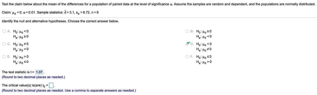 Test the claim below about the mean of the differences for a population of paired data at the level of significance a. Assume the samples are random and dependent, and the populations are normally distributed.
Claim:
Hd
= 0; a = 0.01. Sample statistics: d = 3.1, s = 8.72, n = 9
Identify the null and alternative hypotheses. Choose the correct answer below.
O A. Ho: Ha < 0
Ha: Hd20
B. Ho: Hd 20
Ha: Ha <0
O C. Ho: Ha +0
Ha: Hd = 0
D. Ho: Hd =0
Ha: Hd
+0
O E. Ho: Hd >0
Ha: Hd s0
F. Ho: Ha s0
Hai Hd>0
The test statistic is t= 1.07 .
(Round to two decimal places as needed.)
The critical value(s) is(are) to
(Round to two decimal places as needed. Use a comma to separate answers as needed.)
