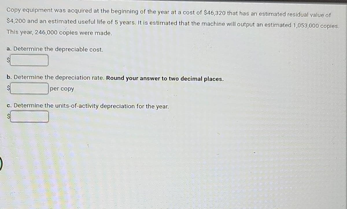 Copy equipment was acquired at the beginning of the year at a cost of $46,320 that has an estimated residual value of
$4,200 and an estimated useful life of 5 years. It is estimated that the machine will output an estimated 1,053,000 copies.
This year, 246,000 copies were made.
a. Determine the depreciable cost.
b. Determine the depreciation rate. Round your answer to two decimal places.
S
per copy
c. Determine the units-of-activity depreciation for the year.
