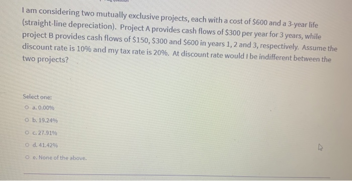 I am considering two mutually exclusive projects, each with a cost of $600 and a 3-year life
(straight-line depreciation). Project A provides cash flows of $300 per year for 3 years, while
project B provides cash flows of $150, $300 and $600 in years 1, 2 and 3, respectively. Assume the
discount rate is 10% and my tax rate is 20%. At discount rate would I be indifferent between the
two projects?
Select one:
O a. 0.00%
O b. 19.24%
O c. 27.91%
O d. 41.42%
O e. None of the above.