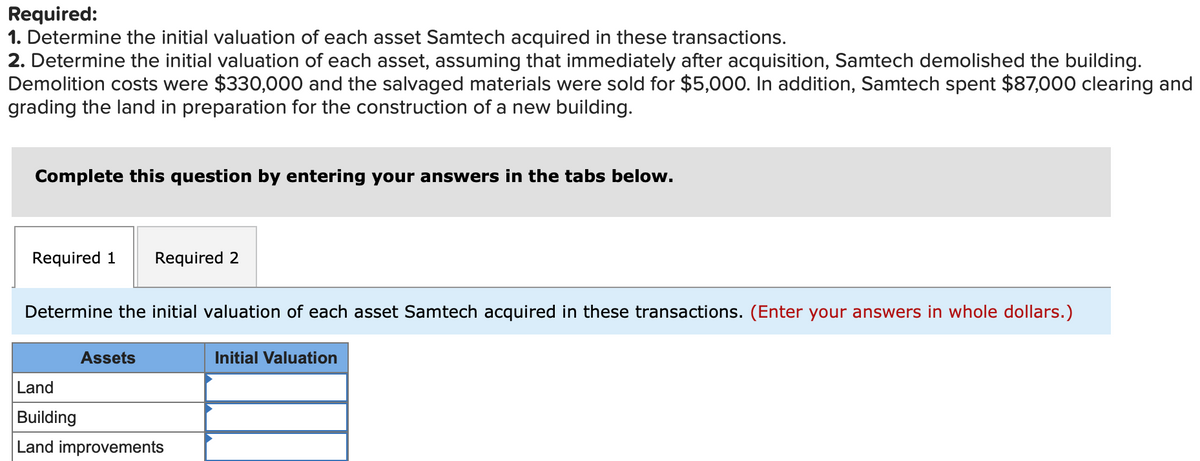Required:
1. Determine the initial valuation of each asset Samtech acquired in these transactions.
2. Determine the initial valuation of each asset, assuming that immediately after acquisition, Samtech demolished the building.
Demolition costs were $330,000 and the salvaged materials were sold for $5,000. In addition, Samtech spent $87,000 clearing and
grading the land in preparation for the construction of a new building.
Complete this question by entering your answers in the tabs below.
Required 1 Required 2
Determine the initial valuation of each asset Samtech acquired in these transactions. (Enter your answers in whole dollars.)
Assets
Land
Building
Land improvements
Initial Valuation