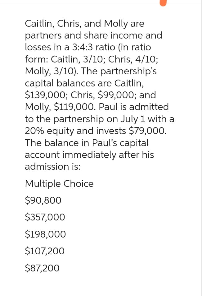 Caitlin, Chris, and Molly are
partners and share income and
losses in a 3:4:3 ratio (in ratio
form: Caitlin, 3/10; Chris, 4/10;
Molly, 3/10). The partnership's
capital balances are Caitlin,
$139,000; Chris, $99,000; and
Molly, $119,000. Paul is admitted
to the partnership on July 1 with a
20% equity and invests $79,000.
The balance in Paul's capital
account immediately after his
admission is:
Multiple Choice
$90,800
$357,000
$198,000
$107,200
$87,200