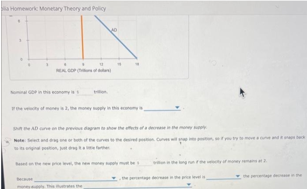 blia Homework: Monetary Theory and Policy
3
0
0
3
6
9
12
REAL GDP (Trillions of dollars)
Nominal GDP in this economy is s
AD
trillion.
15
Because
money supply. This illustrates the
18
If the velocity of money is 2, the money supply in this economy is
Shift the AD curve on the previous diagram to show the effects of a decrease in the money supply.
Note: Select and drag one or both of the curves to the desired position. Curves will snap into position, so if you try to move a curve and it snaps back
to its original position, just drag it a little farther.
Based on the new price level, the new money supply must be s
trillion in the long run if the velocity of money remains at 2.
the percentage decrease in the price level is
the percentage decrease in the