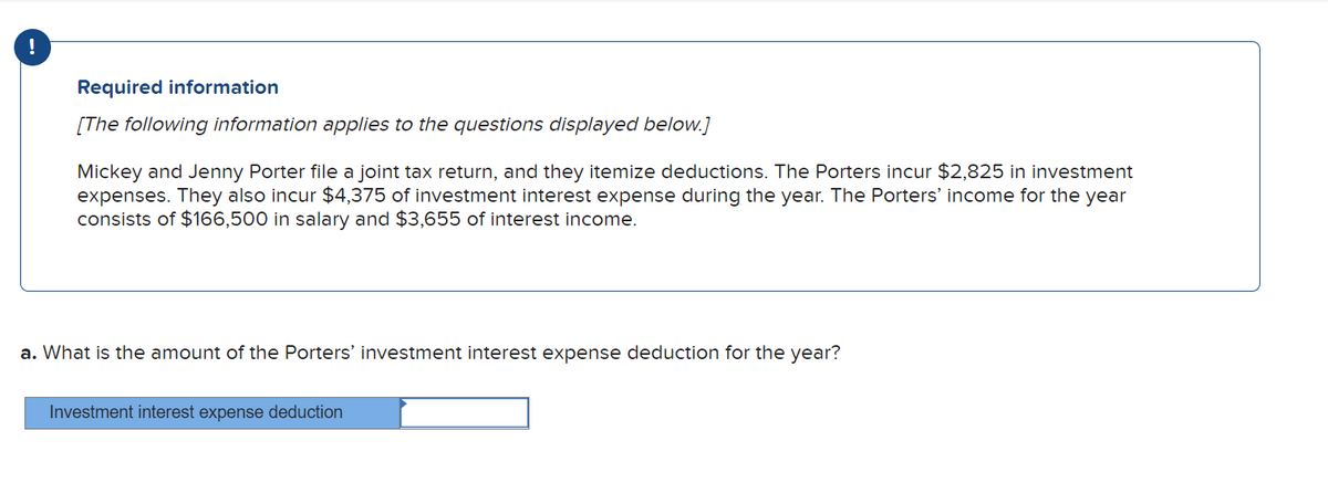 !
Required information
[The following information applies to the questions displayed below.]
Mickey and Jenny Porter file a joint tax return, and they itemize deductions. The Porters incur $2,825 in investment
expenses. They also incur $4,375 of investment interest expense during the year. The Porters' income for the year
consists of $166,500 in salary and $3,655 of interest income.
a. What is the amount of the Porters' investment interest expense deduction for the year?
Investment interest expense deduction