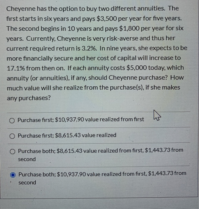 Cheyenne has the option to buy two different annuities. The
first starts in six years and pays $3,500 per year for five years.
The second begins in 10 years and pays $1,800 per year for six
years. Currently, Cheyenne is very risk-averse and thus her
current required return is 3.2%. In nine years, she expects to be
more financially secure and her cost of capital will increase to
17.1% from then on. If each annuity costs $5,000 today, which
annuity (or annuities), if any, should Cheyenne purchase? How
much value will she realize from the purchase(s), if she makes
any purchases?
4
O Purchase first; $10,937.90 value realized from first
O Purchase first; $8,615.43 value realized
O Purchase both; $8,615.43 value realized from first, $1,443.73 from
second
Purchase both; $10,937.90 value realized from first, $1,443.73 from
second