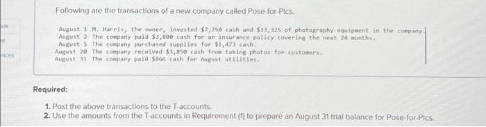 ok
ht
nces
Following are the transactions of a new company called Pose-for Pics.
August 1 M. Harris, the owner, invested $7,750 cash and $33,325 of photography equipment in the company.
August 2 The company paid $3,800 cash for an insurance policy covering the next 24 months.
August 5 The company purchased supplies for $1,473 cash.
August 20 The company received $3,850 cash from taking photos for customers.
August 31 The company paid $866 cash for August utilities..
Required:
1. Post the above transactions to the T-accounts.
2. Use the amounts from the T-accounts in Requirement (1) to prepare an August 31 trial balance for Pose-for-Pics.