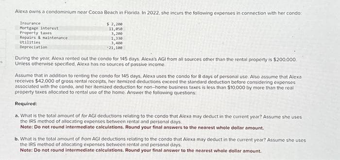 -s
Alexa owns a condominium near Cocoa Beach in Florida. In 2022, she incurs the following expenses in connection with her condo:
$2,200
11,050
3,200
Insurance
Mortgage interest
Property taxes
Repairs & maintenance
Utilities
Depreciation
1,330
3,400
-21,100
During the year, Alexa rented out the condo for 145 days. Alexa's AGI from all sources other than the rental property is $200,000.
Unless otherwise specified, Alexa has no sources of passive income.
Assume that in addition to renting the condo for 145 days, Alexa uses the condo for 8 days of personal use. Also assume that Alexa
receives $42.000 of gross rental receipts, her itemized deductions exceed the standard deduction before considering expenses
associated with the condo, and her itemized deduction for non-home business taxes is less than $10,000 by more than the real
property taxes allocated to rental use of the home. Answer the following questions:
Required:
a. What is the total amount of for AGI deductions relating to the condo that Alexa may deduct in the current year? Assume she uses
the IRS method of allocating expenses between rental and personal days.
Note: Do not round intermediate calculations. Round your final answers to the nearest whole dollar amount.
b. What is the total amount of from AGI deductions relating to the condo that Alexa may deduct in the current year? Assume she uses
the IRS method of allocating expenses between rental and personal days.
Note: Do not round intermediate calculations. Round your final answer to the nearest whole dollar amount.