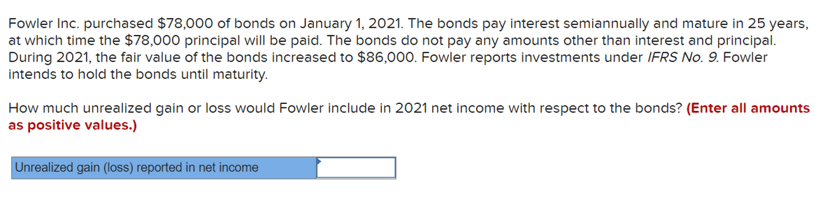 Fowler Inc. purchased $78,000 of bonds on January 1, 2021. The bonds pay interest semiannually and mature in 25 years,
at which time the $78,000 principal will be paid. The bonds do not pay any amounts other than interest and principal.
During 2021, the fair value of the bonds increased to $86,000. Fowler reports investments under IFRS No. 9. Fowler
intends to hold the bonds until maturity.
How much unrealized gain or loss would Fowler include in 2021 net income with respect to the bonds? (Enter all amounts
as positive values.)
Unrealized gain (loss) reported in net income