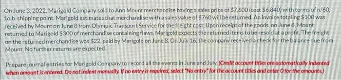 On June 3, 2022, Marigold Company sold to Ann Mount merchandise having a sales price of $7,600 (cost $6,840) with terms of n/60,
fo.b. shipping point. Marigold estimates that merchandise with a sales value of $760 will be returned. An invoice totaling $100 was
received by Mount on June 8 from Olympic Transport Service for the freight cost. Upon receipt of the goods, on June 8, Mount
returned to Marigold $300 of merchandise containing flaws. Marigold expects the returned items to be resold at a profit. The freight
on the returned merchandise was $22, paid by Marigold on June 8. On July 16, the company received a check for the balance due from
Mount. No further returns are expected.
Prepare journal entries for Marigold Company to record all the events in June and July. (Credit account titles are automatically indented
when amount is entered. Do not indent manually. If no entry is required, select "No entry for the account titles and enter O for the amounts)