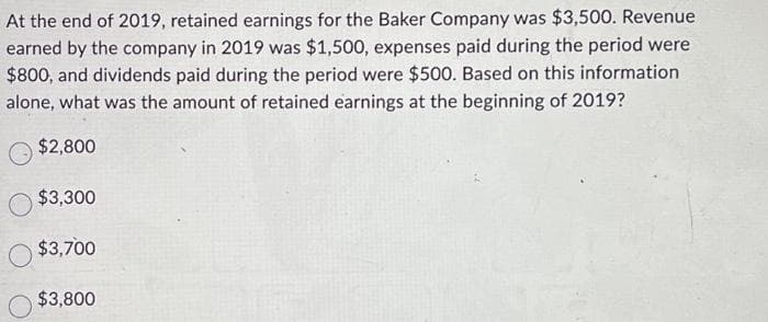 At the end of 2019, retained earnings for the Baker Company was $3,500. Revenue
earned by the company in 2019 was $1,500, expenses paid during the period were
$800, and dividends paid during the period were $500. Based on this information
alone, what was the amount of retained earnings at the beginning of 2019?
$2,800
$3,300
$3,700
$3,800