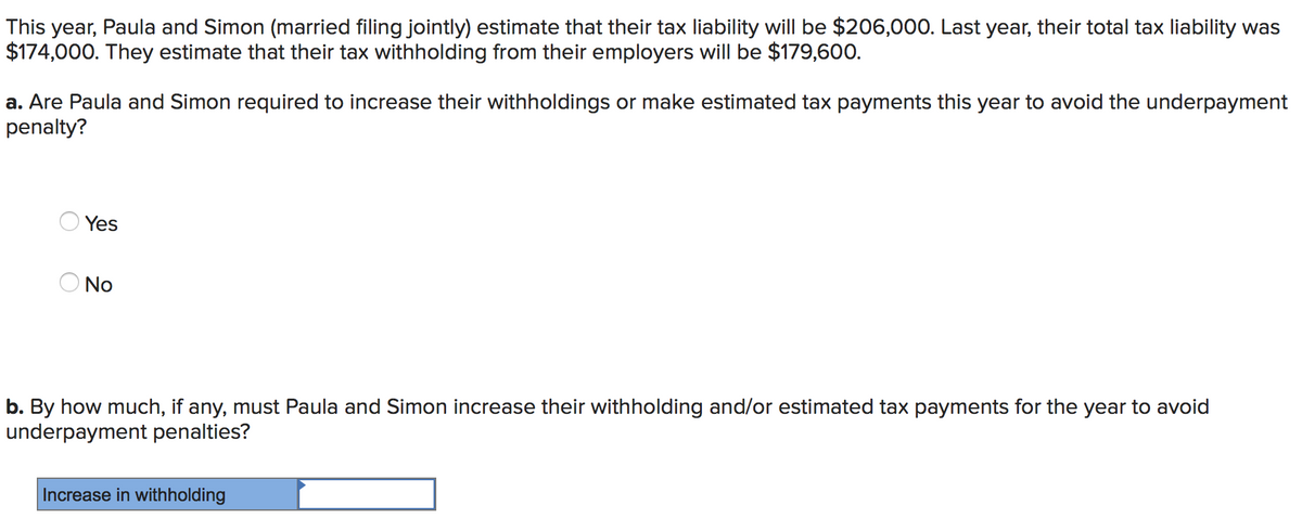 This year, Paula and Simon (married filing jointly) estimate that their tax liability will be $206,000. Last year, their total tax liability was
$174,000. They estimate that their tax withholding from their employers will be $179,600.
a. Are Paula and Simon required to increase their withholdings or make estimated tax payments this year to avoid the underpayment
penalty?
Yes
No
b. By how much, if any, must Paula and Simon increase their withholding and/or estimated tax payments for the year to avoid
underpayment penalties?
Increase in withholding