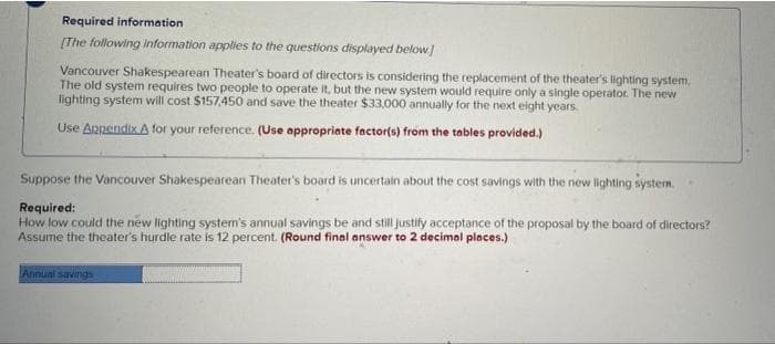Required information
[The following information applies to the questions displayed below]
Vancouver Shakespearean Theater's board of directors is considering the replacement of the theater's lighting system,
The old system requires two people to operate it, but the new system would require only a single operator. The new
lighting system will cost $157,450 and save the theater $33,000 annually for the next eight years.
Use Appendix A for your reference. (Use appropriate factor(s) from the tables provided.)
Suppose the Vancouver Shakespearean Theater's board is uncertain about the cost savings with the new lighting system.
Required:
How low could the new lighting system's annual savings be and still justify acceptance of the proposal by the board of directors?
Assume the theater's hurdle rate is 12 percent. (Round final answer to 2 decimal places.)
Annual savings