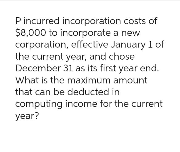 P incurred incorporation costs of
$8,000 to incorporate a new
corporation, effective January 1 of
the current year, and chose
December 31 as its first year end.
What is the maximum amount
that can be deducted in
computing income for the current
year?
