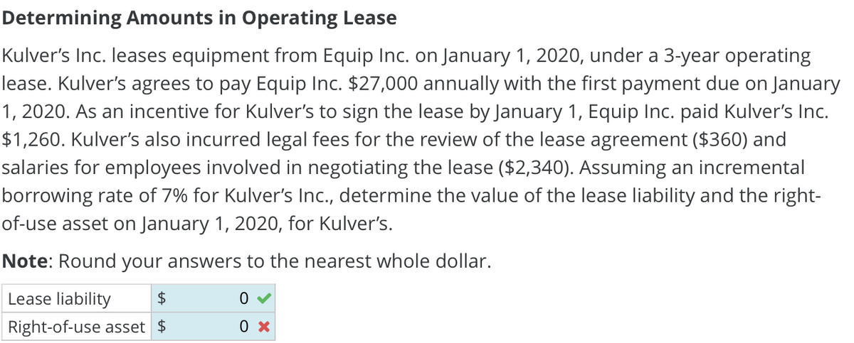 Determining Amounts in Operating Lease
Kulver's Inc. leases equipment from Equip Inc. on January 1, 2020, under a 3-year operating
lease. Kulver's agrees to pay Equip Inc. $27,000 annually with the first payment due on January
1, 2020. As an incentive for Kulver's to sign the lease by January 1, Equip Inc. paid Kulver's Inc.
$1,260. Kulver's also incurred legal fees for the review of the lease agreement ($360) and
salaries for employees involved in negotiating the lease ($2,340). Assuming an incremental
borrowing rate of 7% for Kulver's Inc., determine the value of the lease liability and the right-
of-use asset on January 1, 2020, for Kulver's.
Note: Round your answers to the nearest whole dollar.
Lease liability
$
Right-of-use asset $
0
0 x