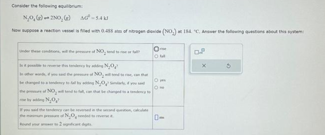 Consider the following equilibrium:
N.O, (g) 2NO, (g)
AG=5.4 kJ
Now suppose a reaction vessel is filled with 0.488 atm of nitrogen dioxide (NO) at 184. "C. Answer the following questions about this system:
Under these conditions, will the pressure of NO, tend to rise or fall?
Is it possible to reverse this tendency by adding N₂O₂?
In other words, if you said the pressure of NO, will tend to rise, can that
be changed to a tendency to fall by adding N₂O7 Similarly, if you said
the pressure of NO will tend to fall, can that be changed to a tendency to
rise by adding N,O
If you said the tendency can be reversed in the second question, calculate
the minimum pressure of N₂O4 needed to reverse t
Round your answer to 2 significant digits.
rise
O fall
Ono
0.9
X