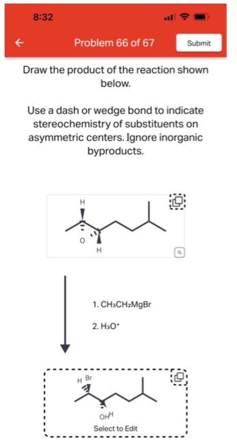 8:32
Problem 66 of 67
Draw the product of the reaction shown
below.
Use a dash or wedge bond to indicate
stereochemistry of substituents on
asymmetric centers. Ignore inorganic
byproducts.
H
H
Submit
1. CH3CH₂MgBr
2. H3O+
H Br
que
OHH
Select to Edit