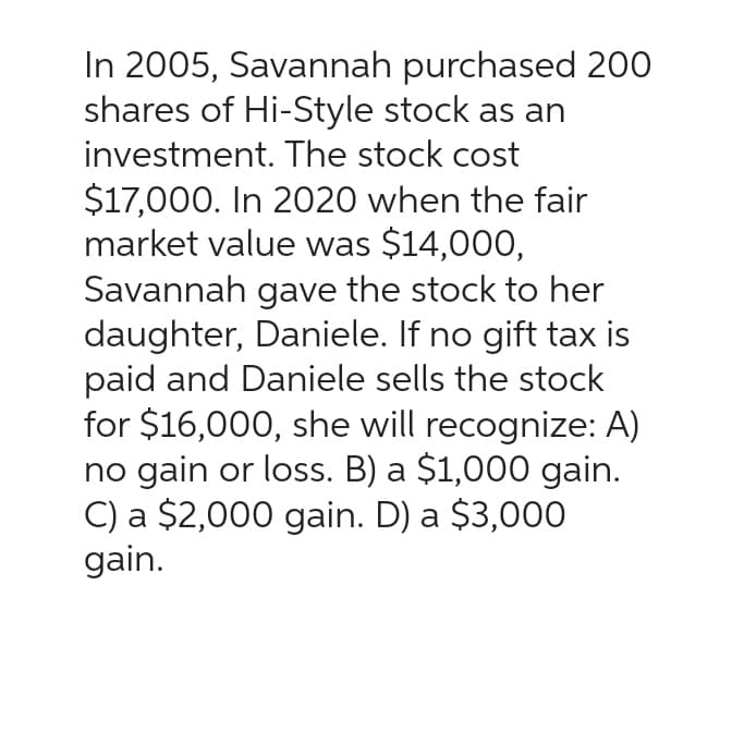 In 2005, Savannah purchased 200
shares of Hi-Style stock as an
investment. The stock cost
$17,000. In 2020 when the fair
market value was $14,000,
Savannah gave the stock to her
daughter, Daniele. If no gift tax is
paid and Daniele sells the stock
for $16,000, she will recognize: A)
no gain or loss. B) a $1,000 gain.
C) a $2,000 gain. D) a $3,000
gain.