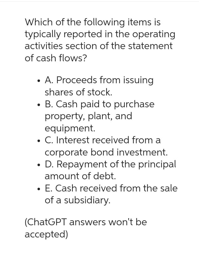 Which of the following items is
typically reported in the operating
activities section of the statement
of cash flows?
• A. Proceeds from issuing
shares of stock.
B. Cash paid to purchase
property, plant, and
equipment.
• C. Interest received from a
corporate bond investment.
D. Repayment of the principal
amount of debt.
●
E. Cash received from the sale
of a subsidiary.
(ChatGPT answers won't be
accepted)