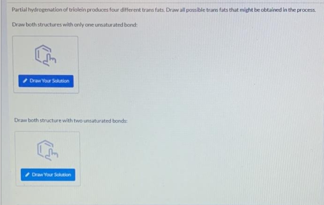 Partial hydrogenation of triolein produces four different trans fats. Draw all possible trans fats that might be obtained in the process.
Draw both structures with only one unsaturated bond:
Draw Your Solution
Draw both structure with two unsaturated bonds:
Draw Your Solution