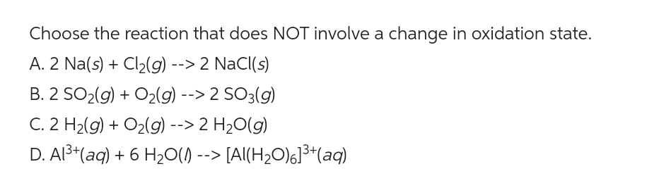 Choose the reaction that does NOT involve a change in oxidation state.
A. 2 Na(s) + Cl₂(g) --> 2 NaCl(s)
B. 2 SO₂(g) + O₂(g) --> 2 SO3(g)
C. 2 H₂(g) + O₂(g) --> 2 H₂O(g)
D. Al³+ (aq) + 6 H₂O(S) --> [Al(H₂O)6]³+ (aq)