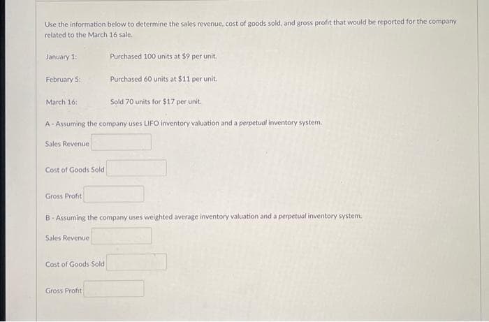 Use the information below to determine the sales revenue, cost of goods sold, and gross profit that would be reported for the company
related to the March 16 sale.
January 1:
February 5:
March 16:
Sales Revenue
Cost of Goods Sold
A-Assuming the company uses LIFO inventory valuation and a perpetual inventory system.
Gross Profit
Sales Revenue
Purchased 100 units at $9 per unit.
Cost of Goods Sold
Purchased 60 units at $11 per unit.
B-Assuming the company uses weighted average inventory valuation and a perpetual inventory system.
Gross Profit
Sold 70 units for $17 per unit.