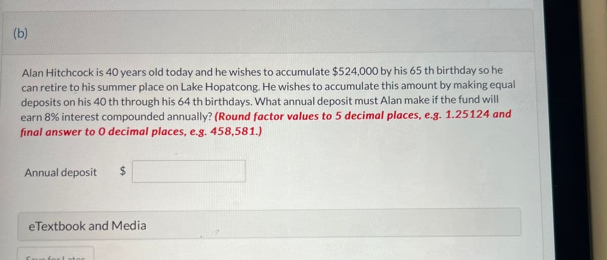 (b)
Alan Hitchcock is 40 years old today and he wishes to accumulate $524,000 by his 65 th birthday so he
can retire to his summer place on Lake Hopatcong. He wishes to accumulate this amount by making equal
deposits on his 40 th through his 64 th birthdays. What annual deposit must Alan make if the fund will
earn 8% interest compounded annually? (Round factor values to 5 decimal places, e.g. 1.25124 and
final answer to 0 decimal places, e.g. 458,581.)
Annual deposit $
eTextbook and Media
Save for Later