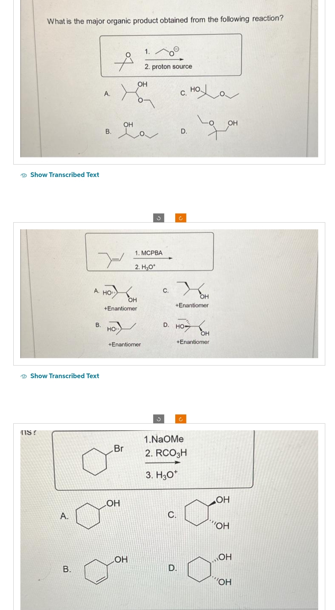 What is the major organic product obtained from the following reaction?
Show Transcribed Text
NS?
Show Transcribed Text
A.
B.
B.
А.
A. HO"
B.
HO
ОН
+Enantiomer
Br
ОН
OH
+Enantiomer
ОН
1.
ОН
2. proton source
1. MCPBA
2. Но
5
S
с.
с
с.
с.
D. но-
о
D.
+Enantiomer
с
1.NaOMe
2. RCO3H
3. H30+
оха
OH
+Enantiomer
ОН
OH
ОН
КОН
„ОН
Пон