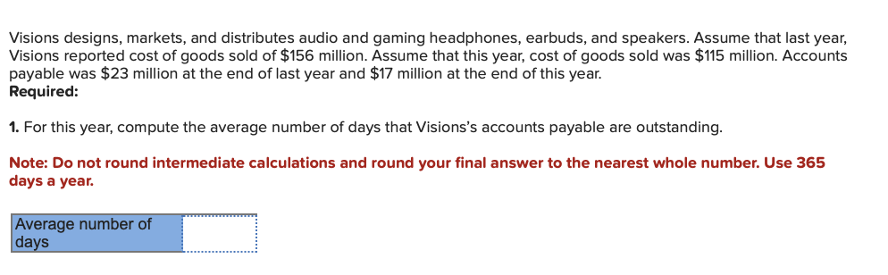 Visions designs, markets, and distributes audio and gaming headphones, earbuds, and speakers. Assume that last year,
Visions reported cost of goods sold of $156 million. Assume that this year, cost of goods sold was $115 million. Accounts
payable was $23 million at the end of last year and $17 million at the end of this year.
Required:
1. For this year, compute the average number of days that Visions's accounts payable are outstanding.
Note: Do not round intermediate calculations and round your final answer to the nearest whole number. Use 365
days a year.
Average number of
days