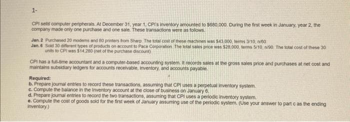 1-
CPI sells computer peripherals. At December 31, year 1, CPI's inventory amounted to $680,000. During the first week in January, year 2, the
company made only one purchase and one sale. These transactions were as follows.
Jan. 2 Purchased 20 modems and 80 printers from Sharp. The total cost of these machines was $43,000, terms 3/10, 60
Jan. 6 Sold 30 different types of products on account to Pace Corporation. The total sales price was $28,000, terms 5/10, n/90. The total cost of these 30
units to CPI was $14,280 (net of the purchase discount)
CPI has a full-time accountant and a computer-based accounting system. It records sales at the gross sales price and purchases at net cost and
maintains subsidiary ledgers for accounts receivable, inventory, and accounts payable.
Required:
b. Prepare journal entries to record these transactions, assuming that CPI uses a perpetual inventory system.
c. Compute the balance in the Inventory account at the close of business on January 6.
d. Prepare journal entries to record the two transactions, assuming that CPI uses a periodic inventory system.
e. Compute the cost of goods sold for the first week of January assuming use of the periodic system. (Use your answer to part c as the ending
inventory.)