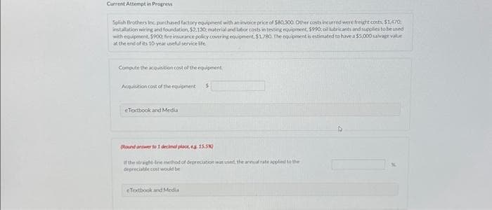 Current Attempt in Progress
Splinh Brothers Inc. purchased factory equipment with an invoice price of $80,300. Other costs incurred were freight costs, $1,470.
installation wiring and foundation, $2.130; material and labor costs in testing equipment, $990, oil lubricants and supplies to be used
with equipment, $900 fire insurance policy covering equipment. $1.780. The equipment is estimated to have a $5,000 salvage value
at the end of its 10 year useful service life.
Compute the acquisition cost of the equipment
Acquisition cost of the equipment S
eTextbook and Media
(Round answer to 1 decimal place, g. 15.5%)
of the straight-line method of depreciation was used the annual ra
depreciable cost would be
eTextbook and Media
oplied to the