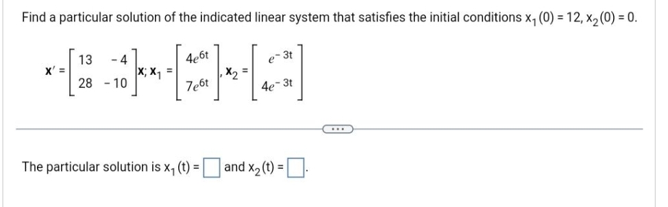 Find a particular solution of the indicated linear system that satisfies the initial conditions x₁ (0) = 12, x₂ (0) = 0.
4e6t
PICHA
X; X₁
7e6t
X' =
13 4
28-10
=
The particular solution is x₁ (t) =
e-3t
4e-3t
=and x₂ (t) = .