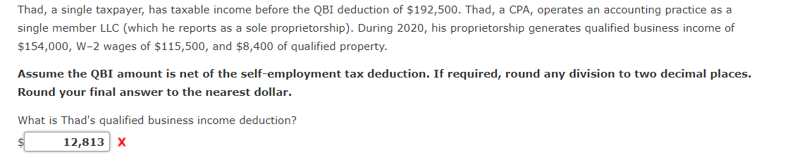 Thad, a single taxpayer, has taxable income before the QBI deduction of $192,500. Thad, a CPA, operates an accounting practice as a
single member LLC (which he reports as a sole proprietorship). During 2020, his proprietorship generates qualified business income of
$154,000, W-2 wages of $115,500, and $8,400 of qualified property.
Assume the QBI amount is net of the self-employment tax deduction. If required, round any division to two decimal places.
Round your final answer to the nearest dollar.
What is Thad's qualified business income deduction?
$
12,813 X