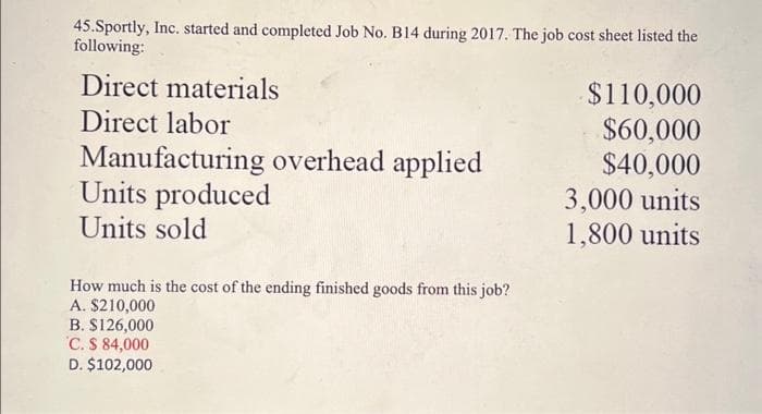 45.Sportly, Inc. started and completed Job No. B14 during 2017. The job cost sheet listed the
following:
Direct materials
Direct labor
Manufacturing overhead applied
Units produced
Units sold
How much is the cost of the ending finished goods from this job?
A. $210,000
B. $126,000
C. $ 84,000
D. $102,000
$110,000
$60,000
$40,000
3,000 units
1,800 units