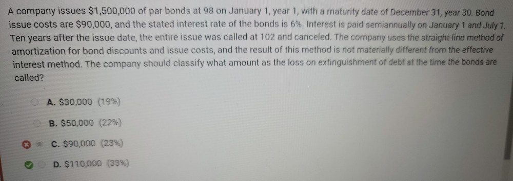 A company issues $1,500,000 of par bonds at 98 on January 1, year 1, with a maturity date of December 31, year 30. Bond
issue costs are $90,000, and the stated interest rate of the bonds is 6%. Interest is paid semiannually on January 1 and July 1.
Ten years after the issue date, the entire issue was called at 102 and canceled. The company uses the straight-line method of
amortization for bond discounts and issue costs, and the result of this method is not materially different from the effective
interest method. The company should classify what amount as the loss on extinguishment of debt at the time the bonds are
called?
**
A. $30,000 (19%)
B. $50,000 (22%)
C. $90,000 (23%)
D. $110,000 (33%)