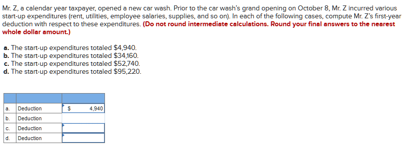 Mr. Z, a calendar year taxpayer, opened a new car wash. Prior to the car wash's grand opening on October 8, Mr. Z incurred various
start-up expenditures (rent, utilities, employee salaries, supplies, and so on). In each of the following cases, compute Mr. Z's first-year
deduction with respect to these expenditures. (Do not round intermediate calculations. Round your final answers to the nearest
whole dollar amount.)
a. The start-up expenditures totaled $4,940.
b. The start-up expenditures totaled $34,160.
c. The start-up expenditures totaled $52,740.
d. The start-up expenditures totaled $95,220.
a. Deduction
b.
Deduction
C.
Deduction
d. Deduction
$
4,940