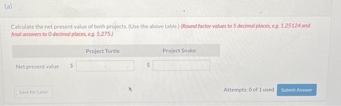 (a)
Calculate the net present value of both projects. (Use the above table.) (Round factor values to 5 decimal places, e.g. 1.25124 and
final answers to O decimal places, e.g. 5,275.)
Project Turtle.
Net present value.
Save for Later
$
$
Project Snake
Attempts: 0 of 1 used
Submit Answer