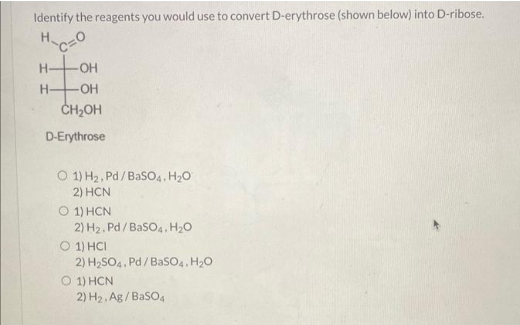 Identify the reagents you would use to convert D-erythrose (shown below) into D-ribose.
H
-OH
-OH
CH₂OH
D-Erythrose
H-
H-
O 1) H₂, Pd/BaSO4, H₂O
2) HCN
O 1) HCN
2) H₂, Pd/BaSO4. H₂O
O 1) HCI
2) H₂SO4. Pd/BaSO4. H₂O
O 1) HCN
2) H₂, Ag/BaSO4