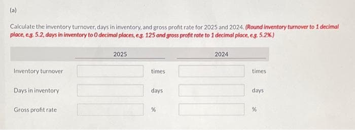 (a)
Calculate the inventory turnover, days in inventory, and gross profit rate for 2025 and 2024. (Round inventory turnover to 1 decimal
place, e.g. 5.2, days in inventory to 0 decimal places, e.g. 125 and gross profit rate to 1 decimal place, eg. 5.2%)
Inventory turnover
Days in inventory
Gross profit rate
2025
times
days
%
2024
times.
days
%
