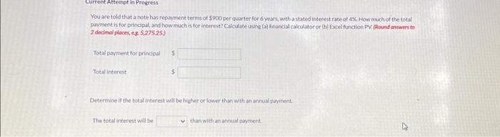 Current Attempt in Progress
You are told that a note has repayment terms of $900 per quarter for 6 years, with a stated interest rate of 4% How much of the total
payment is for principal, and how much is for interest? Calculate using (a) financial calculator or (b) Excel function PV, (Round answers to
2 decimal places, eg 5,275.25)
Total payment for principal
Total interest
$
The total interest will be
$
Determine if the total interest will be higher or lower than with an annual payment.
than with an annual payment