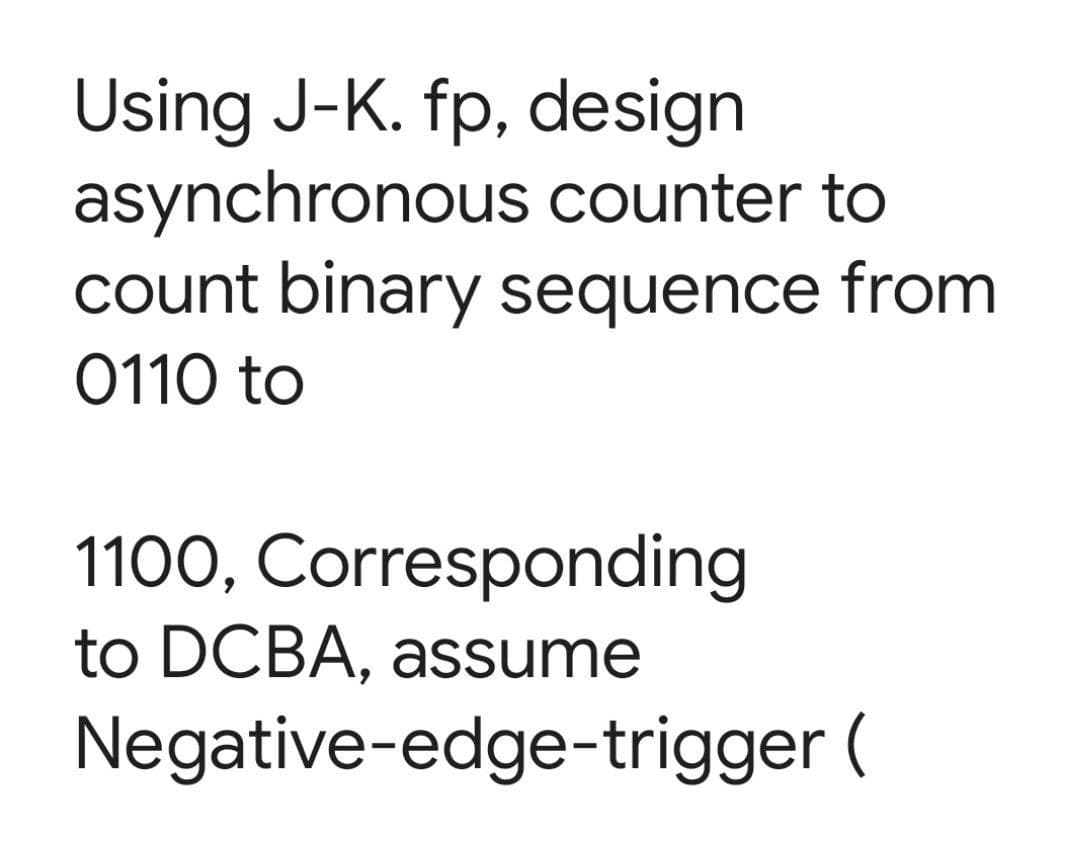 Using J-K. fp, design
asynchronous counter to
count binary sequence from
0110 to
1100, Corresponding
to DCBA, assume
Negative-edge-trigger (