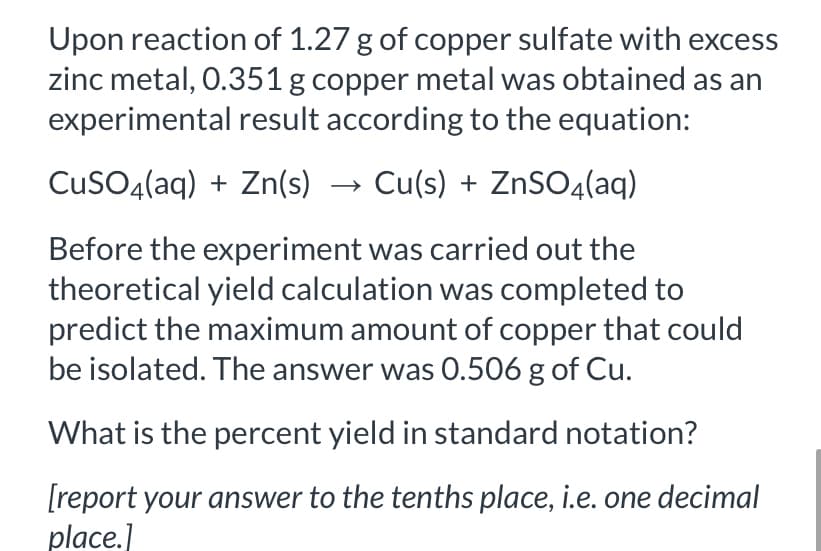 Upon reaction of 1.27 g of copper sulfate with excess
zinc metal, 0.351 g copper metal was obtained as an
experimental result according to the equation:
CusO4(aq) + Zn(s) → Cu(s) + ZnSO4(aq)
Before the experiment was carried out the
theoretical yield calculation was completed to
predict the maximum amount of copper that could
be isolated. The answer was 0.506 g of Cu.
What is the percent yield in standard notation?
[report your answer to the tenths place, i.e. one decimal
place.]
