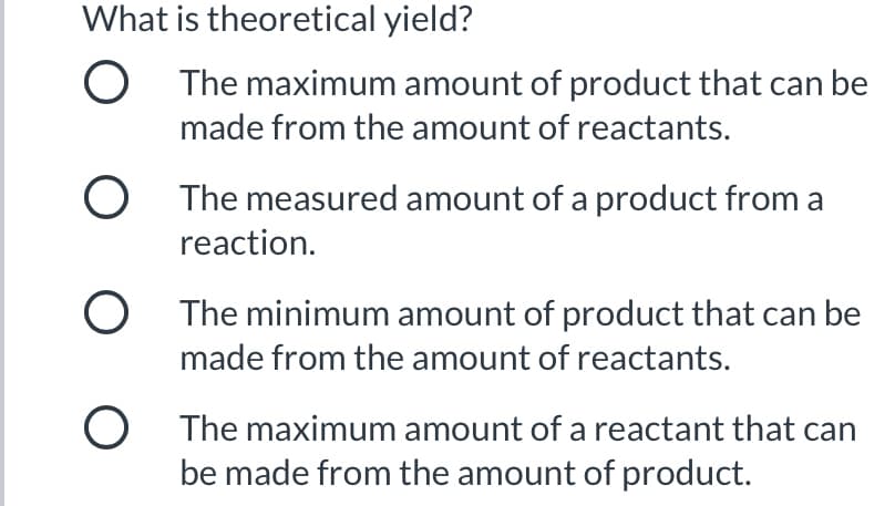 What is theoretical yield?
O The maximum amount of product that can be
made from the amount of reactants.
O The measured amount of a product from a
reaction.
O The minimum amount of product that can be
made from the amount of reactants.
O The maximum amount of a reactant that can
be made from the amount of product.
