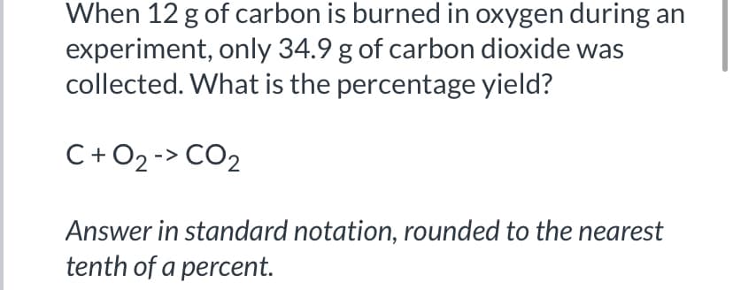 When 12 g of carbon is burned in oxygen during an
experiment, only 34.9 g of carbon dioxide was
collected. What is the percentage yield?
C+O2 -> CO2
Answer in standard notation, rounded to the nearest
tenth of a percent.
