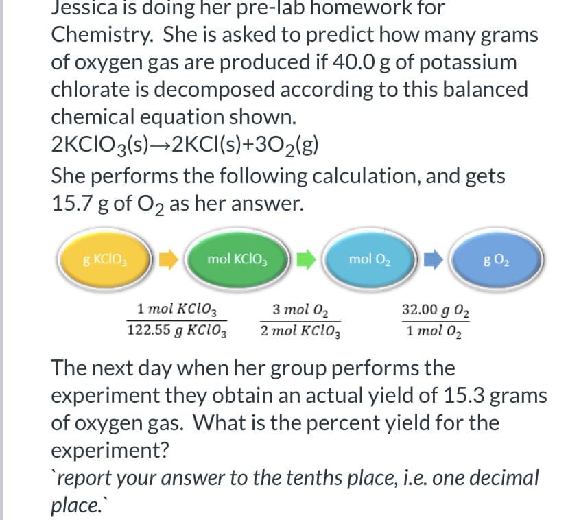 Jessica is doing her pre-lab homework for
Chemistry. She is asked to predict how many grams
of oxygen gas are produced if 40.0 g of potassium
chlorate is decomposed according to this balanced
chemical equation shown.
2KCIO3(s)→2KCI(s)+3O2(g)
She performs the following calculation, and gets
15.7 g of O2 as her answer.
8 KCIO,
mol KCIO;
mol O2
g O2
1 mol KC103
122.55 g KClo3
3 mol 02
32.00 g 02
1 mol 02
2 mol KC1O3
The next day when her group performs the
experiment they obtain an actual yield of 15.3 grams
of oxygen gas. What is the percent yield for the
experiment?
'report your answer to the tenths place, i.e. one decimal
place.
