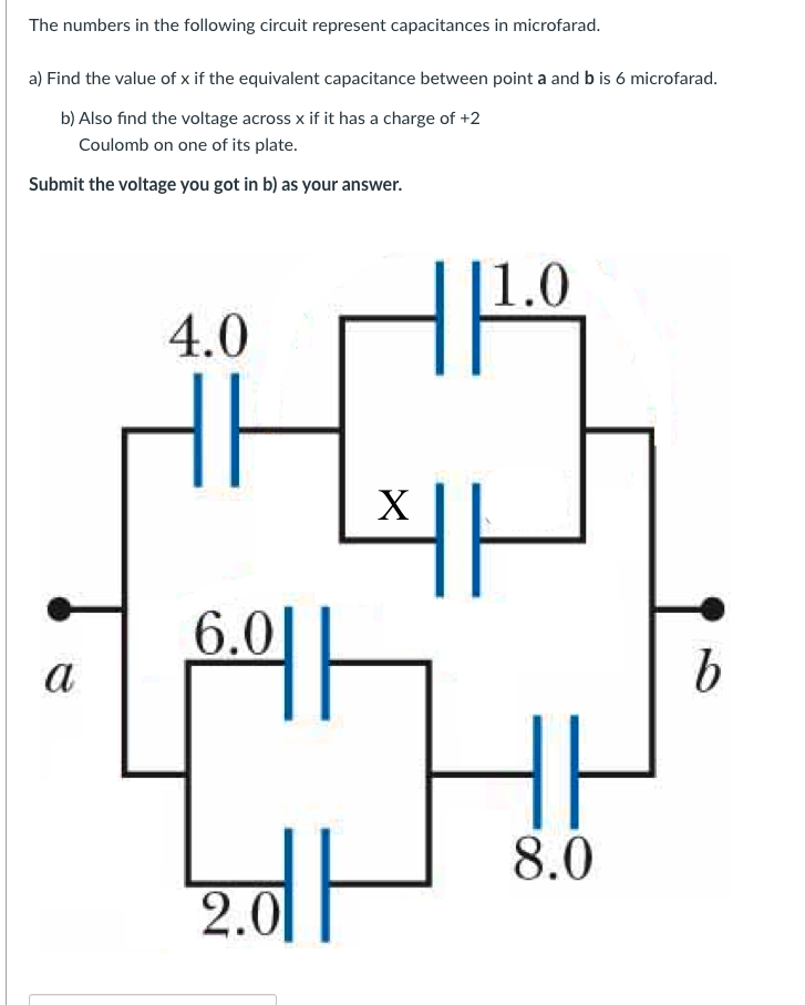 The numbers in the following circuit represent capacitances in microfarad.
a) Find the value of x if the equivalent capacitance between point a and b is 6 microfarad.
b) Also find the voltage across x if it has a charge of +2
Coulomb on one of its plate.
Submit the voltage you got in b) as your answer.
|1.0
4.0
X
6.0|
a
8.0
2.0
