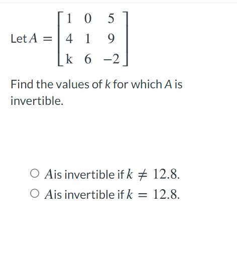 [1 0
5
Let A =
4 1
9.
|k 6 -2
Find the values of k for which A is
invertible.
O Ais invertible if k + 12.8.
O Ais invertible if k = 12.8.

