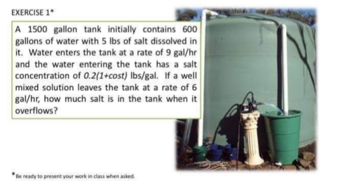 EXERCISE 1*
A 1500 gallon tank initially contains 600
gallons of water with 5 lbs of salt dissolved in
it. Water enters the tank at a rate of 9 gal/hr
and the water entering the tank has a salt
concentration of 0.2(1+cost) Ibs/gal. If a well
mixed solution leaves the tank at a rate of 6
gal/hr, how much salt is in the tank when it
overflows?
* Be ready to present your work in class when asked.
